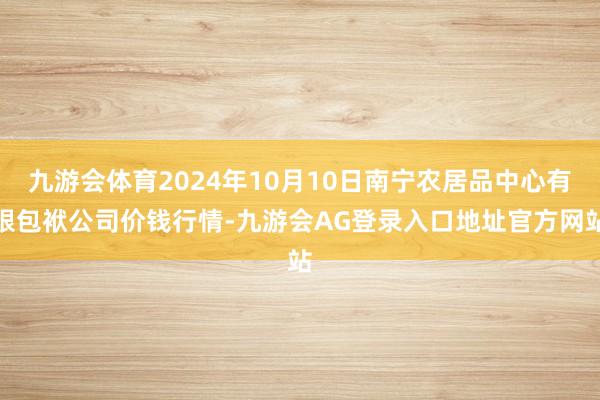 九游会体育2024年10月10日南宁农居品中心有限包袱公司价钱行情-九游会AG登录入口地址官方网站