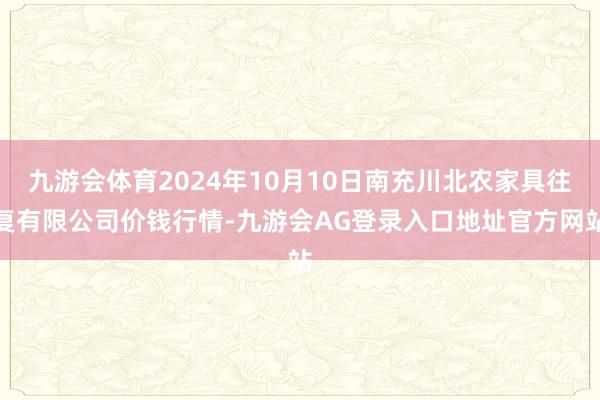 九游会体育2024年10月10日南充川北农家具往复有限公司价钱行情-九游会AG登录入口地址官方网站