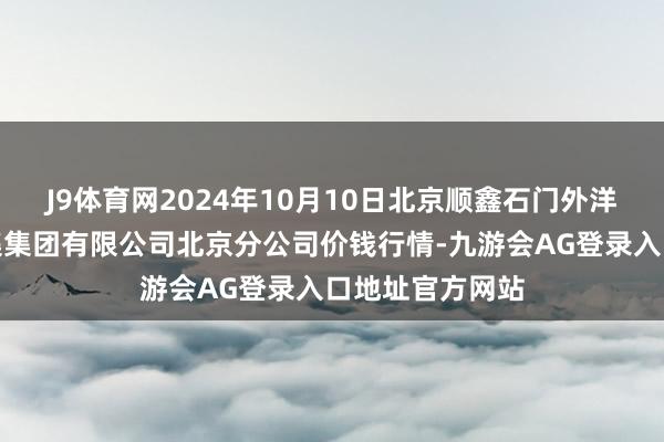 J9体育网2024年10月10日北京顺鑫石门外洋农产物批发市集集团有限公司北京分公司价钱行情-九游会AG登录入口地址官方网站