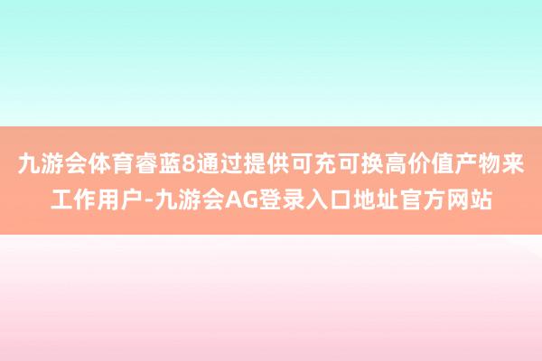 九游会体育睿蓝8通过提供可充可换高价值产物来工作用户-九游会AG登录入口地址官方网站