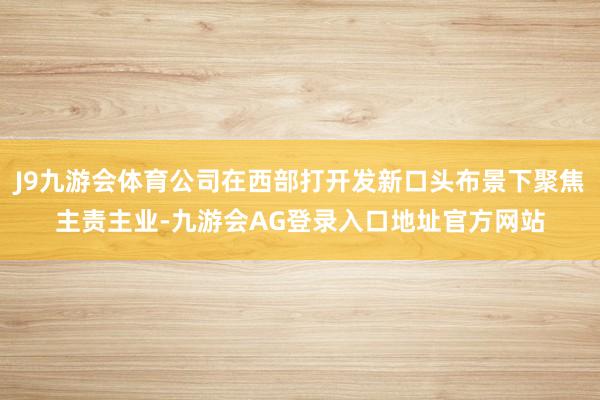 J9九游会体育公司在西部打开发新口头布景下聚焦主责主业-九游会AG登录入口地址官方网站