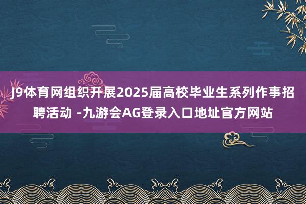 J9体育网组织开展2025届高校毕业生系列作事招聘活动 -九游会AG登录入口地址官方网站