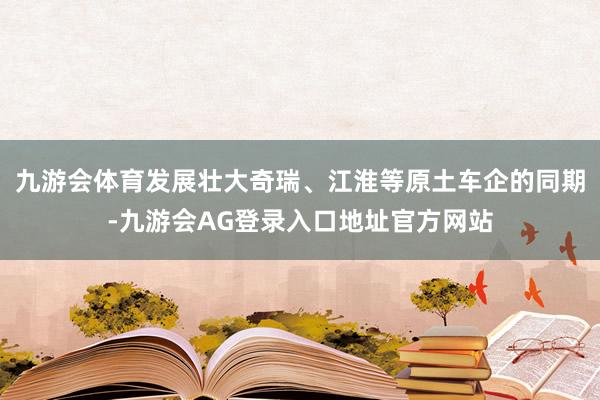 九游会体育发展壮大奇瑞、江淮等原土车企的同期-九游会AG登录入口地址官方网站