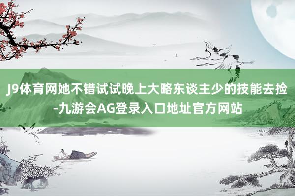 J9体育网她不错试试晚上大略东谈主少的技能去捡-九游会AG登录入口地址官方网站