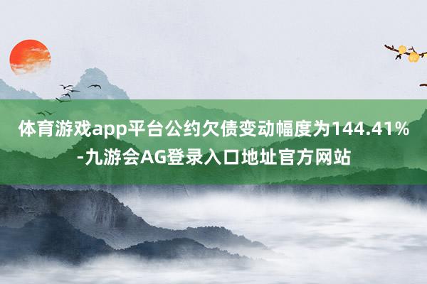 体育游戏app平台公约欠债变动幅度为144.41%-九游会AG登录入口地址官方网站