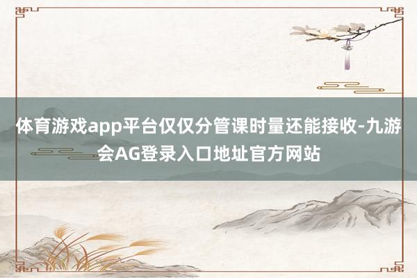 体育游戏app平台仅仅分管课时量还能接收-九游会AG登录入口地址官方网站