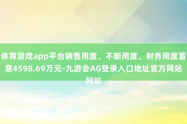 体育游戏app平台销售用度、不断用度、财务用度蓄意4598.69万元-九游会AG登录入口地址官方网站