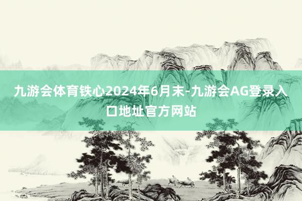 九游会体育铁心2024年6月末-九游会AG登录入口地址官方网站