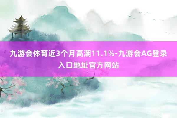 九游会体育近3个月高潮11.1%-九游会AG登录入口地址官方网站