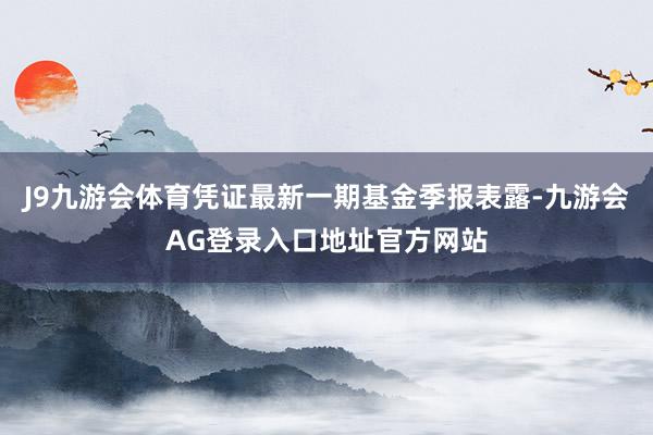 J9九游会体育凭证最新一期基金季报表露-九游会AG登录入口地址官方网站