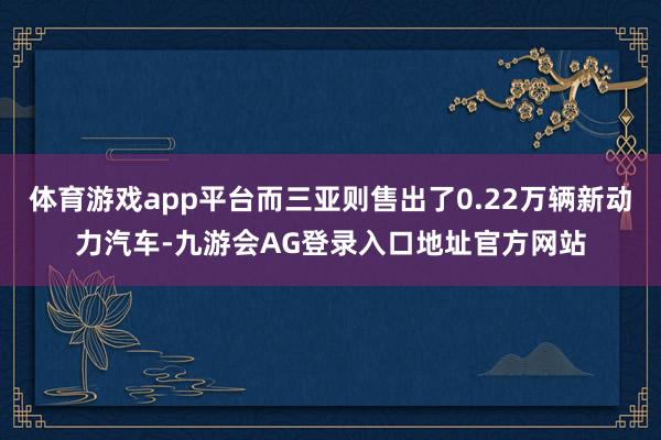 体育游戏app平台而三亚则售出了0.22万辆新动力汽车-九游会AG登录入口地址官方网站