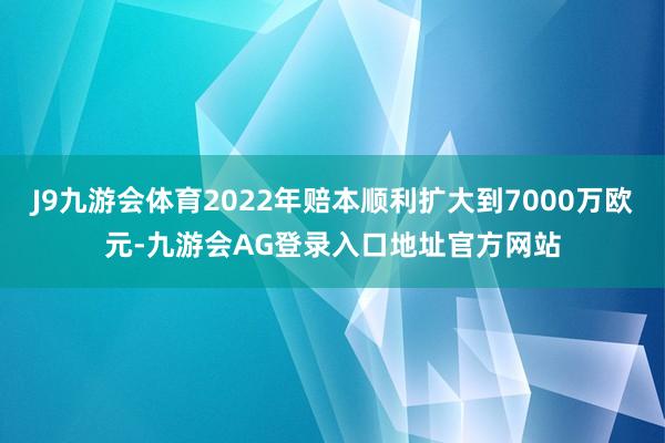 J9九游会体育2022年赔本顺利扩大到7000万欧元-九游会AG登录入口地址官方网站