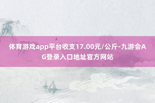 体育游戏app平台收支17.00元/公斤-九游会AG登录入口地址官方网站