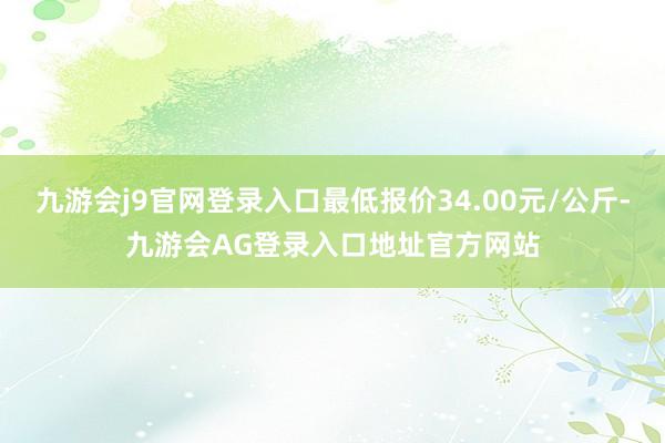 九游会j9官网登录入口最低报价34.00元/公斤-九游会AG登录入口地址官方网站