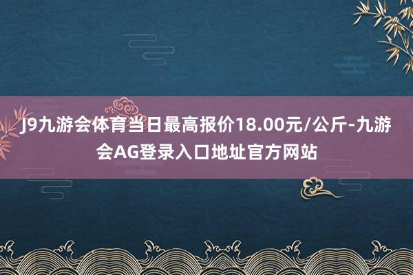 J9九游会体育当日最高报价18.00元/公斤-九游会AG登录入口地址官方网站