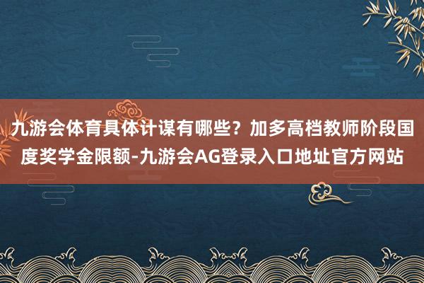 九游会体育具体计谋有哪些？加多高档教师阶段国度奖学金限额-九游会AG登录入口地址官方网站