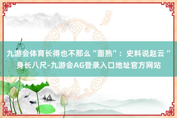 九游会体育长得也不那么“面熟”：史料说赵云“身长八尺-九游会AG登录入口地址官方网站