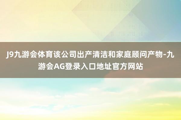 J9九游会体育该公司出产清洁和家庭顾问产物-九游会AG登录入口地址官方网站