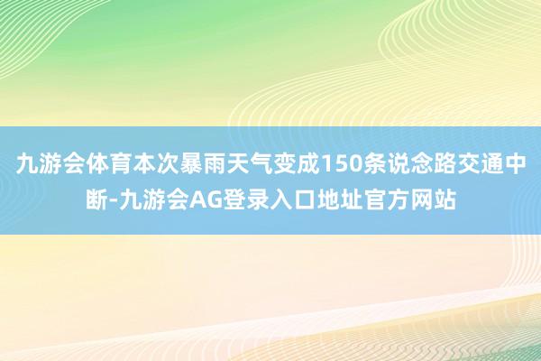 九游会体育本次暴雨天气变成150条说念路交通中断-九游会AG登录入口地址官方网站