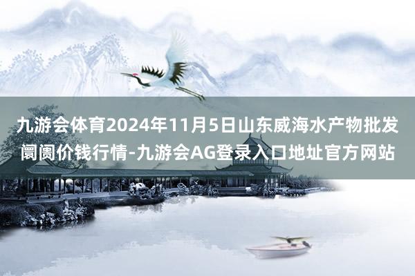 九游会体育2024年11月5日山东威海水产物批发阛阓价钱行情-九游会AG登录入口地址官方网站