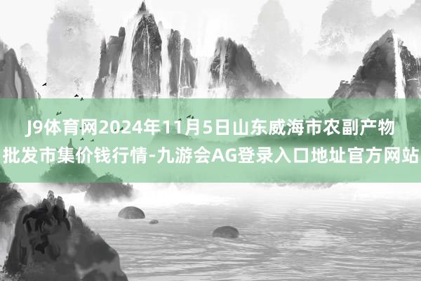 J9体育网2024年11月5日山东威海市农副产物批发市集价钱行情-九游会AG登录入口地址官方网站