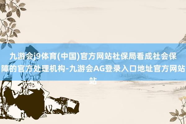 九游会j9体育(中国)官方网站社保局看成社会保障的官方处理机构-九游会AG登录入口地址官方网站