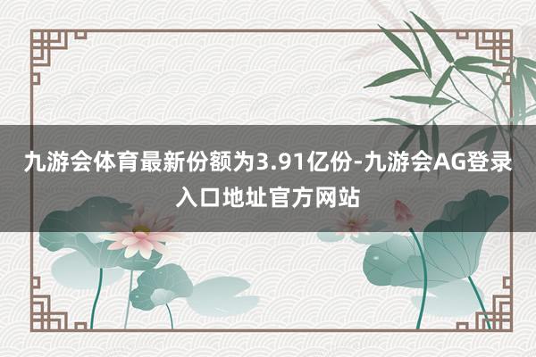 九游会体育最新份额为3.91亿份-九游会AG登录入口地址官方网站