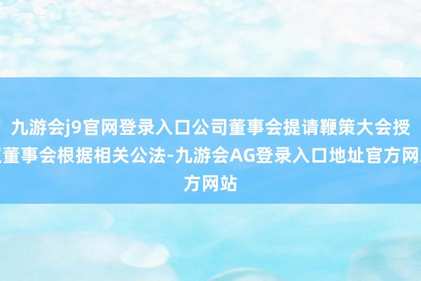 九游会j9官网登录入口公司董事会提请鞭策大会授权董事会根据相关公法-九游会AG登录入口地址官方网站