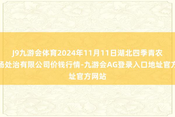 J9九游会体育2024年11月11日湖北四季青农贸商场处治有限公司价钱行情-九游会AG登录入口地址官方网站