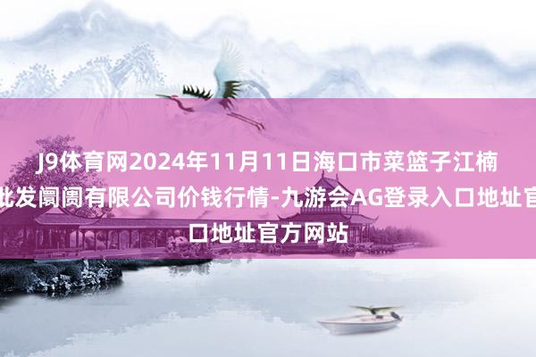 J9体育网2024年11月11日海口市菜篮子江楠农产物批发阛阓有限公司价钱行情-九游会AG登录入口地址官方网站