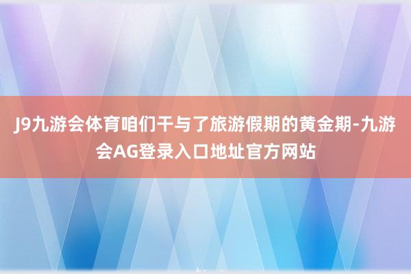 J9九游会体育咱们干与了旅游假期的黄金期-九游会AG登录入口地址官方网站