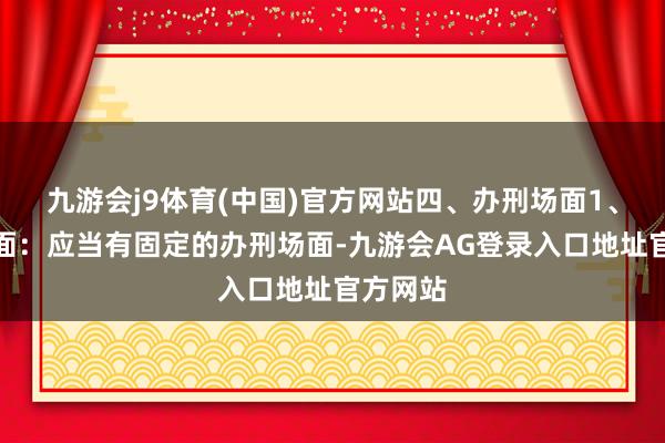 九游会j9体育(中国)官方网站四、办刑场面1、固定场面：应当有固定的办刑场面-九游会AG登录入口地址官方网站