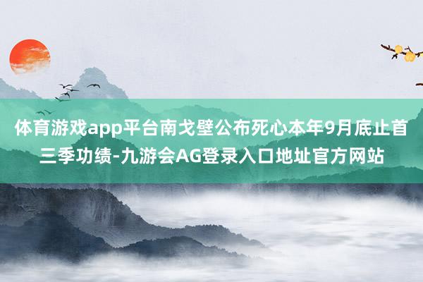 体育游戏app平台南戈壁公布死心本年9月底止首三季功绩-九游会AG登录入口地址官方网站