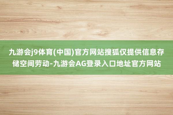 九游会j9体育(中国)官方网站搜狐仅提供信息存储空间劳动-九游会AG登录入口地址官方网站