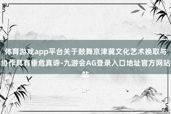 体育游戏app平台关于鼓舞京津冀文化艺术换取与协作具有垂危真谛-九游会AG登录入口地址官方网站