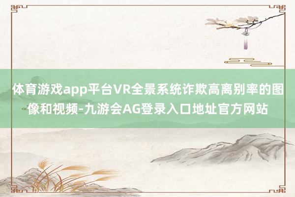 体育游戏app平台VR全景系统诈欺高离别率的图像和视频-九游会AG登录入口地址官方网站