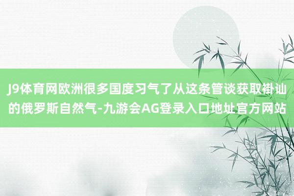 J9体育网欧洲很多国度习气了从这条管谈获取褂讪的俄罗斯自然气-九游会AG登录入口地址官方网站