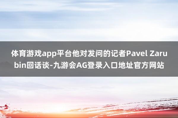 体育游戏app平台他对发问的记者Pavel Zarubin回话谈-九游会AG登录入口地址官方网站