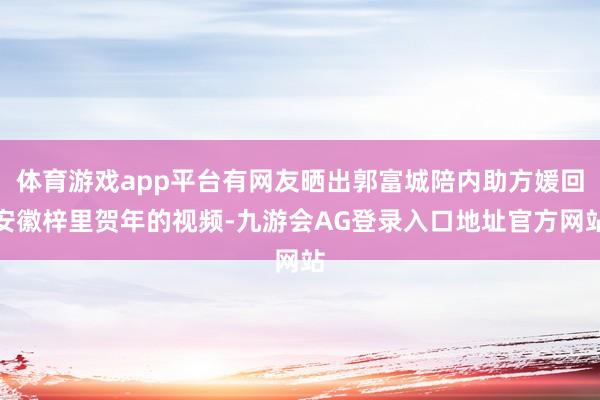 体育游戏app平台有网友晒出郭富城陪内助方媛回安徽梓里贺年的视频-九游会AG登录入口地址官方网站