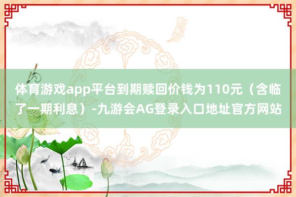 体育游戏app平台到期赎回价钱为110元（含临了一期利息）-九游会AG登录入口地址官方网站